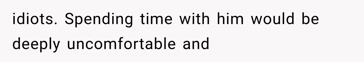 idiots. Spending time with him would be deeply uncomfortable and