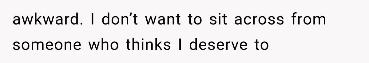 awkward. I don’t want to sit across from someone who thinks I deserve to