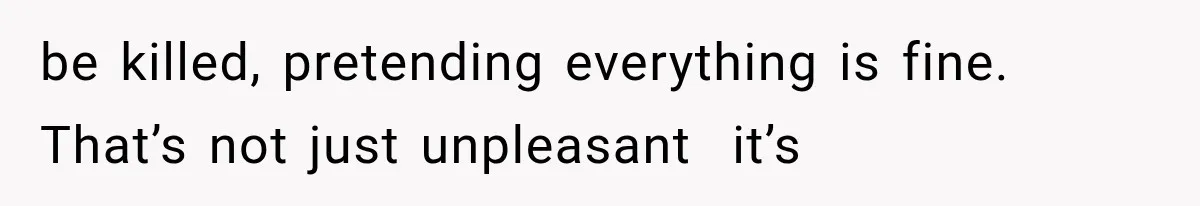 be killed, pretending everything is fine. That’s not just unpleasant  it’s