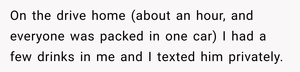 On the drive home (about an hour, and everyone was packed in one car) I had a few drinks in me and I texted him privately.
