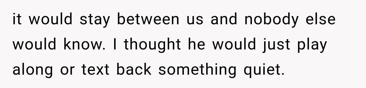 it would stay between us and nobody else would know. I thought he would just play along or text back something quiet.