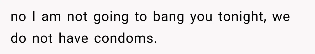 no I am not going to bang you tonight, we do not have condoms.