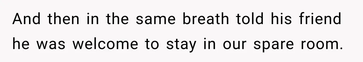 And then in the same breath told his friend he was welcome to stay in our spare room.