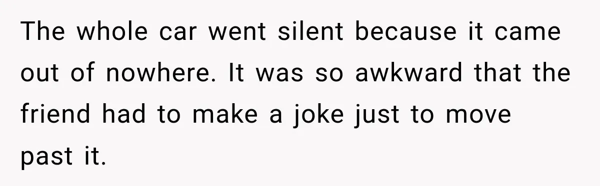 The whole car went silent because it came out of nowhere. It was so awkward that the friend had to make a joke just to move past it.