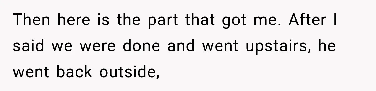 Then here is the part that got me. After I said we were done and went upstairs, he went back outside,