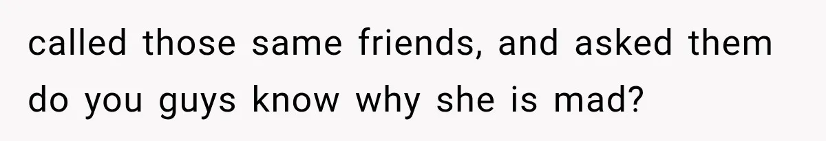 called those same friends, and asked them do you guys know why she is mad?