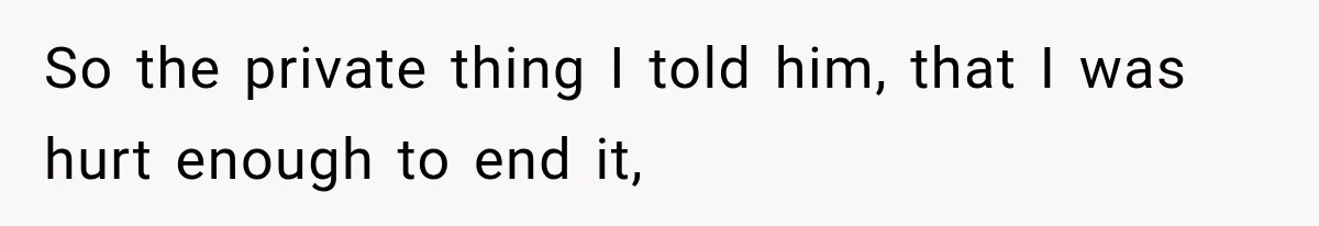 So the private thing I told him, that I was hurt enough to end it,