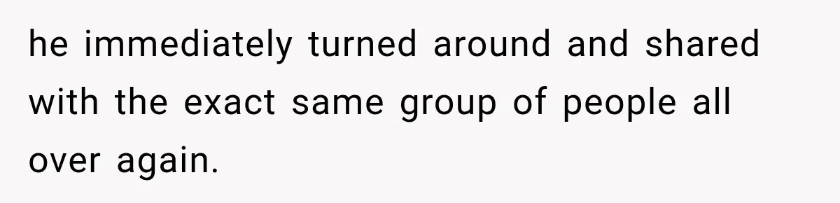 he immediately turned around and shared with the exact same group of people all over again.
