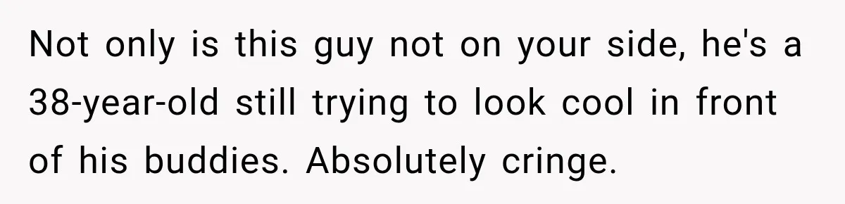 Not only is this guy not on your side, he's a 38-year-old still trying to look cool in front of his buddies. Absolutely cringe.