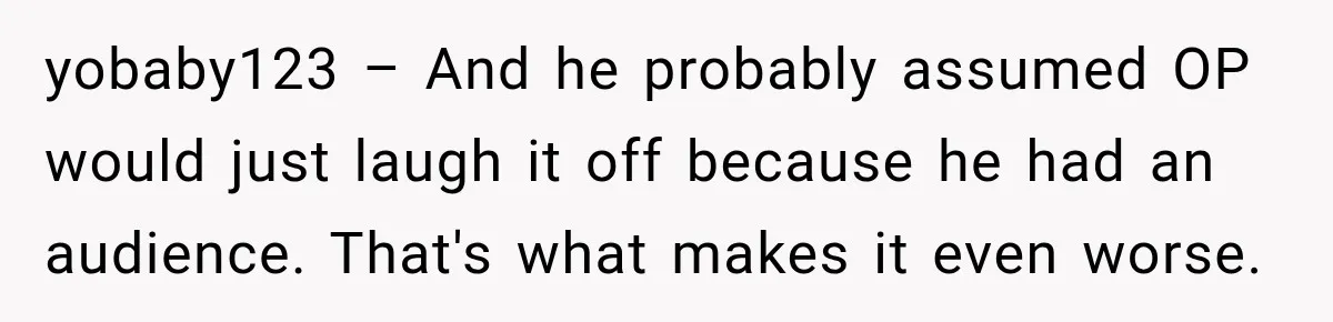 yobaby123 – And he probably assumed OP would just laugh it off because he had an audience. That's what makes it even worse.