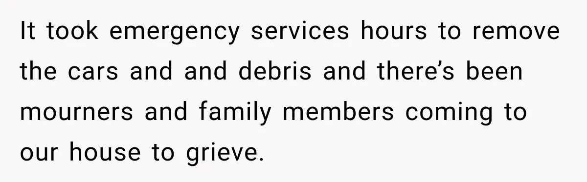 It took emergency services hours to remove the cars and and debris and there’s been mourners and family members coming to our house to grieve.