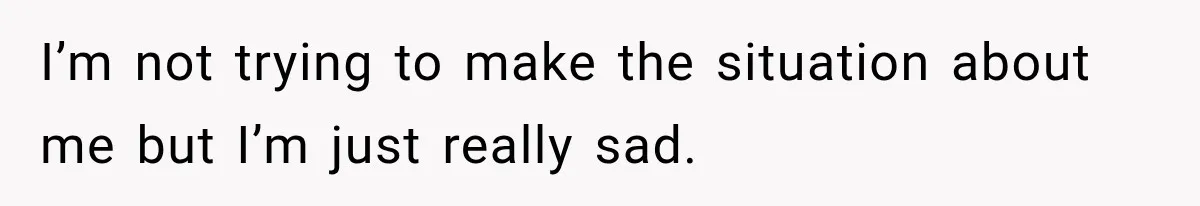 I’m not trying to make the situation about me but I’m just really sad.