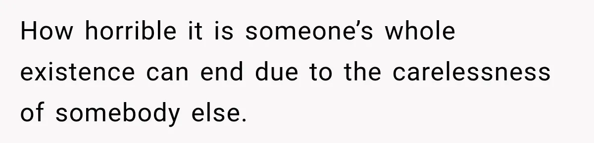 How horrible it is someone’s whole existence can end due to the carelessness of somebody else.