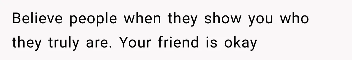 Believe people when they show you who they truly are. Your friend is okay