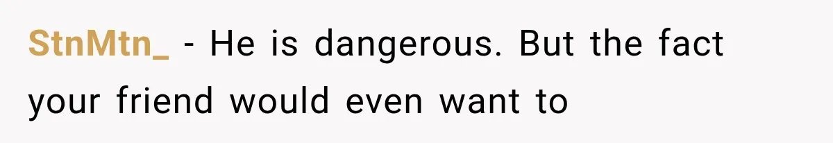 StnMtn_ − He is dangerous. But the fact your friend would even want to