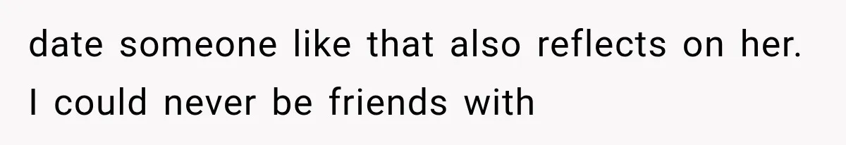 date someone like that also reflects on her. I could never be friends with
