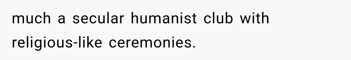 much a secular humanist club with religious-like ceremonies.