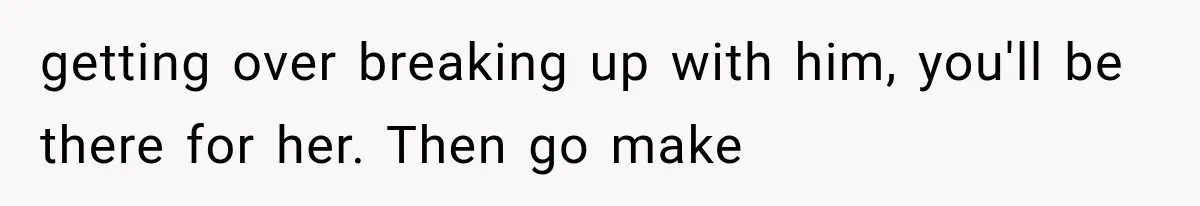 getting over breaking up with him, you'll be there for her. Then go make