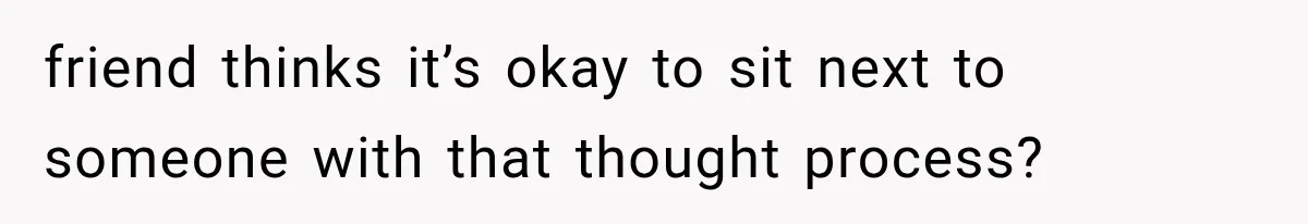 friend thinks it’s okay to sit next to someone with that thought process?