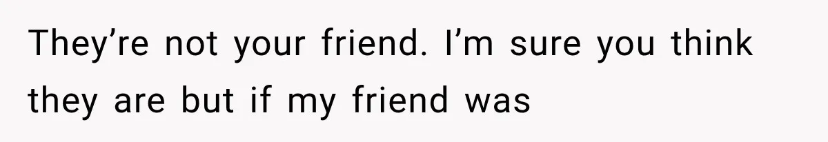 They’re not your friend. I’m sure you think they are but if my friend was