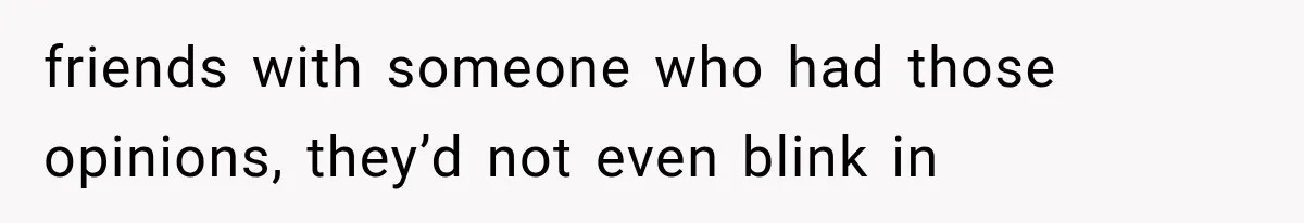 friends with someone who had those opinions, they’d not even blink in