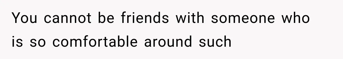 You cannot be friends with someone who is so comfortable around such