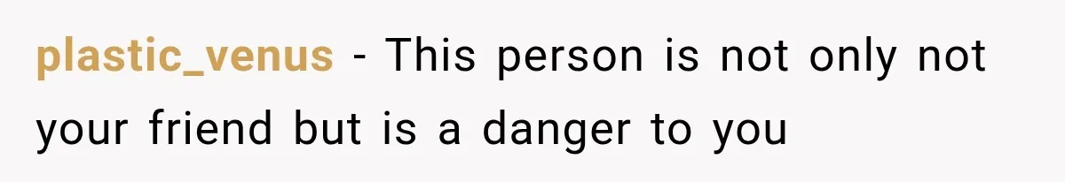 plastic_venus − This person is not only not your friend but is a danger to you