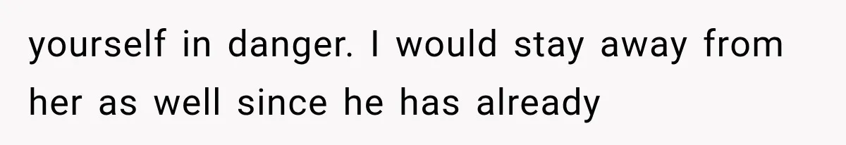 yourself in danger. I would stay away from her as well since he has already