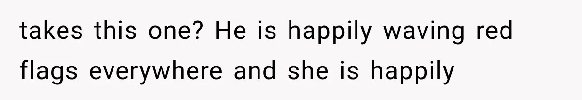 takes this one? He is happily waving red flags everywhere and she is happily