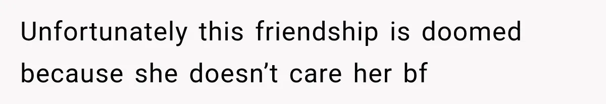 Unfortunately this friendship is doomed because she doesn’t care her bf