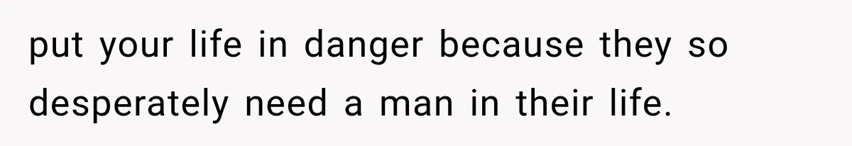 put your life in danger because they so desperately need a man in their life.