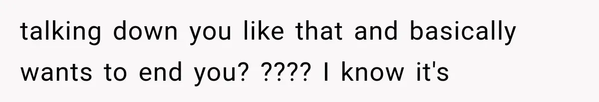talking down you like that and basically wants to end you? ???? I know it's