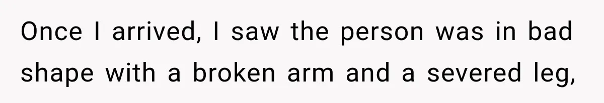 Once I arrived, I saw the person was in bad shape with a broken arm and a severed leg,