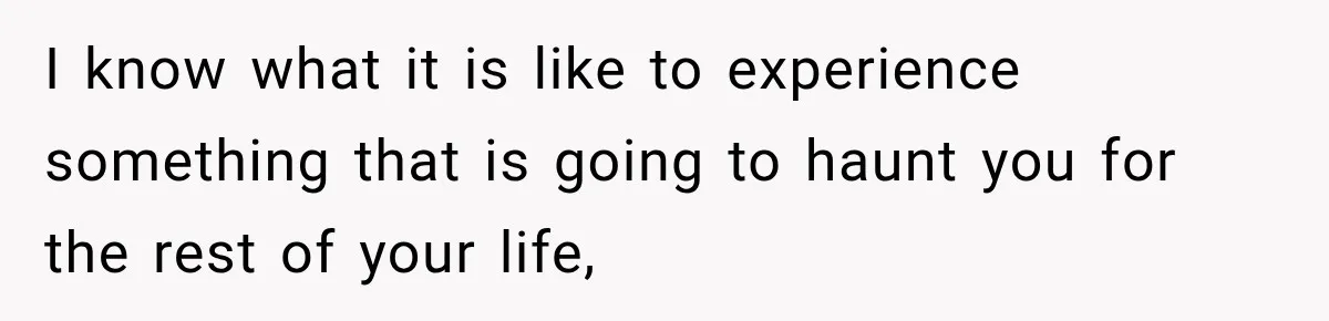 I know what it is like to experience something that is going to haunt you for the rest of your life,