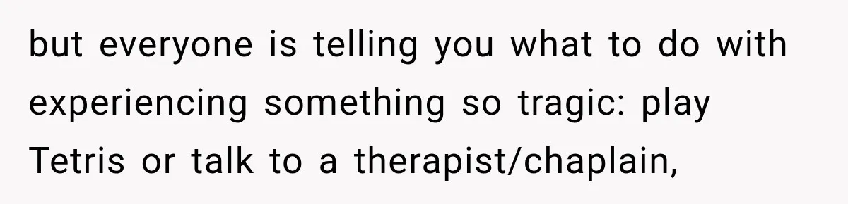 but everyone is telling you what to do with experiencing something so tragic: play Tetris or talk to a therapist/chaplain,