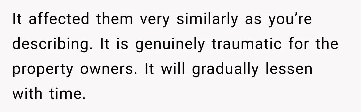 It affected them very similarly as you’re describing. It is genuinely traumatic for the property owners. It will gradually lessen with time.