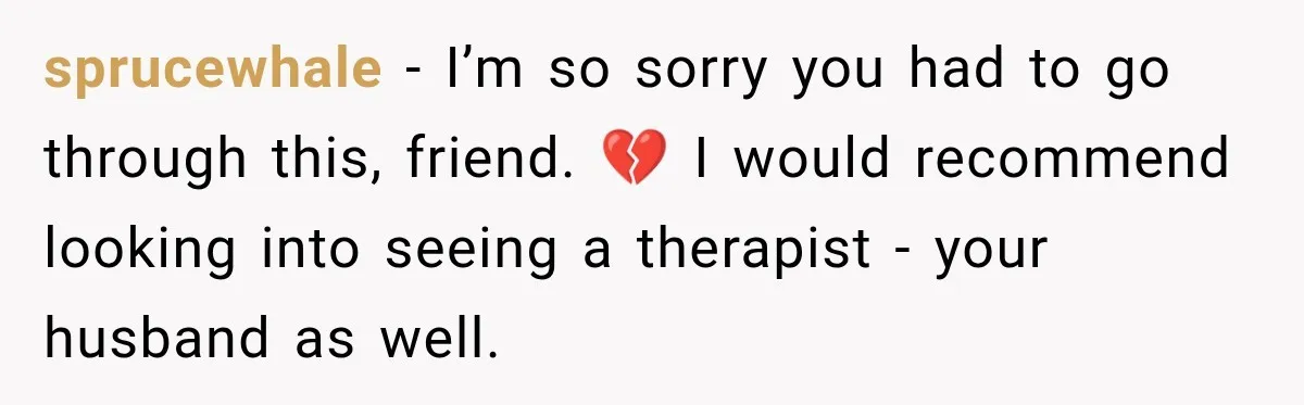 sprucewhale − I’m so sorry you had to go through this, friend. 💔 I would recommend looking into seeing a therapist - your husband as well.