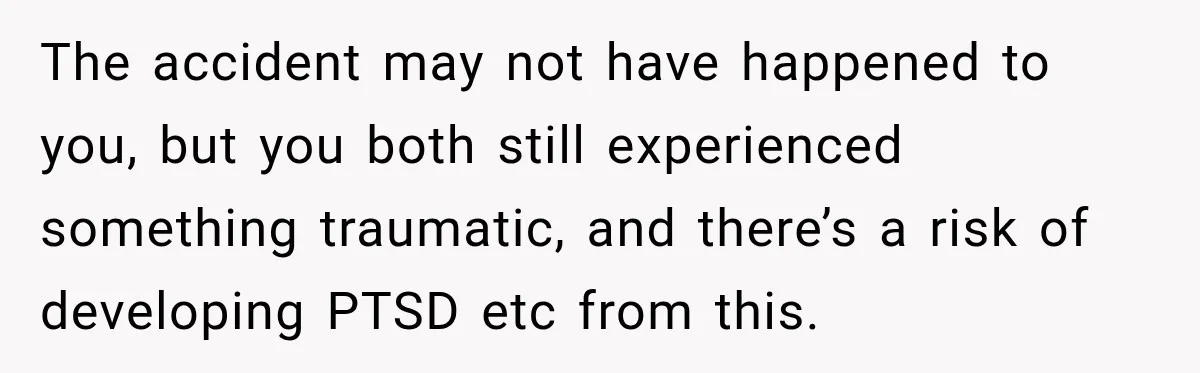 The accident may not have happened to you, but you both still experienced something traumatic, and there’s a risk of developing PTSD etc from this.