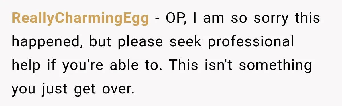 ReallyCharmingEgg − OP, I am so sorry this happened, but please seek professional help if you're able to. This isn't something you just get over.