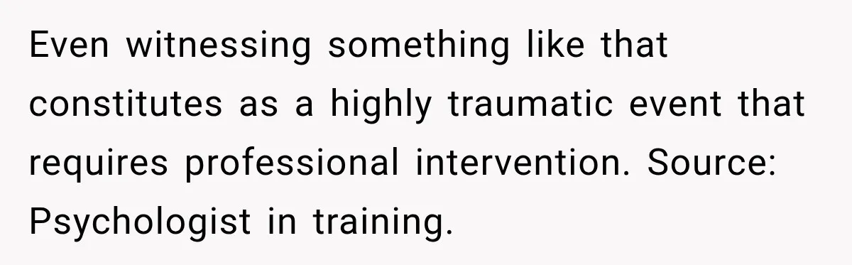 Even witnessing something like that constitutes as a highly traumatic event that requires professional intervention. Source: Psychologist in training.