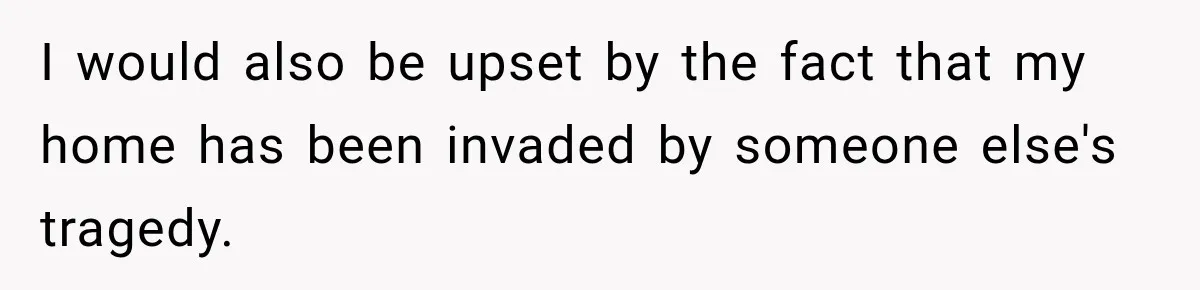 I would also be upset by the fact that my home has been invaded by someone else's tragedy.