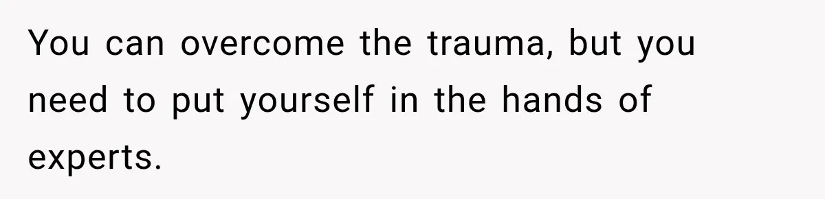You can overcome the trauma, but you need to put yourself in the hands of experts.