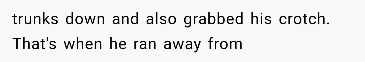 trunks down and also grabbed his crotch. That's when he ran away from