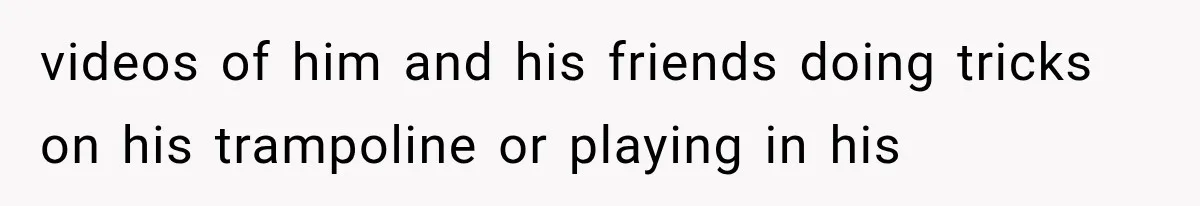 videos of him and his friends doing tricks on his trampoline or playing in his