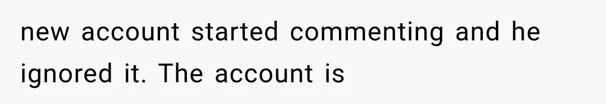 new account started commenting and he ignored it. The account is