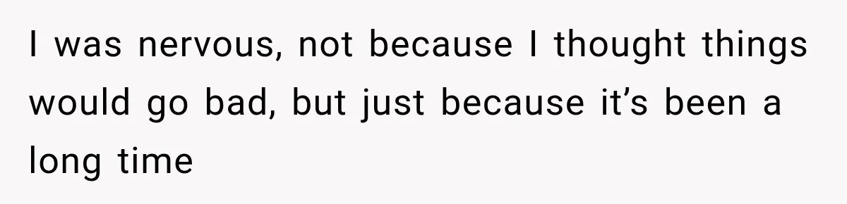 I was nervous, not because I thought things would go bad, but just because it’s been a long time