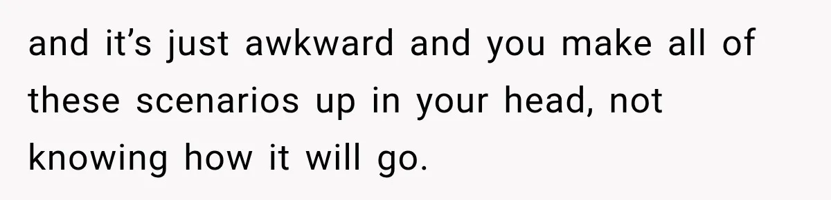 and it’s just awkward and you make all of these scenarios up in your head, not knowing how it will go.