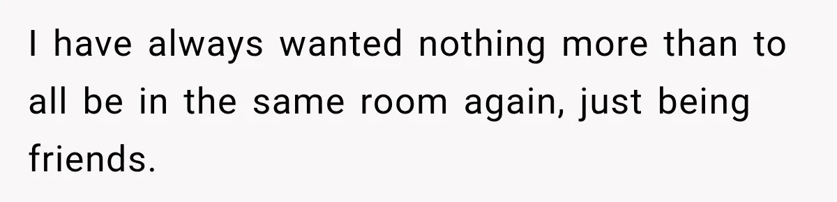 I have always wanted nothing more than to all be in the same room again, just being friends.