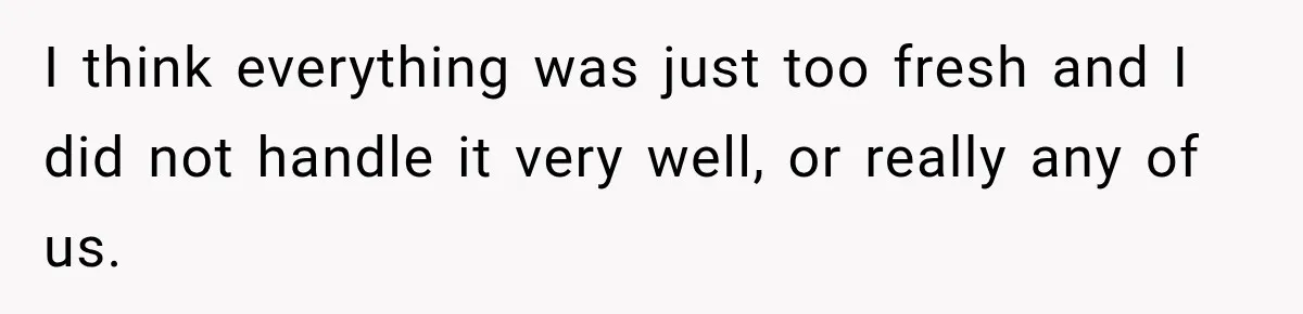 I think everything was just too fresh and I did not handle it very well, or really any of us.