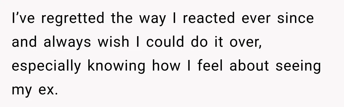 I’ve regretted the way I reacted ever since and always wish I could do it over, especially knowing how I feel about seeing my ex.